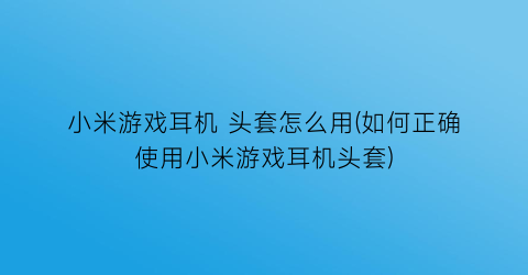 小米游戏耳机 头套怎么用(如何正确使用小米游戏耳机头套)